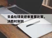 开云体育-贝桑松球员迎来重要比赛，决胜时刻到